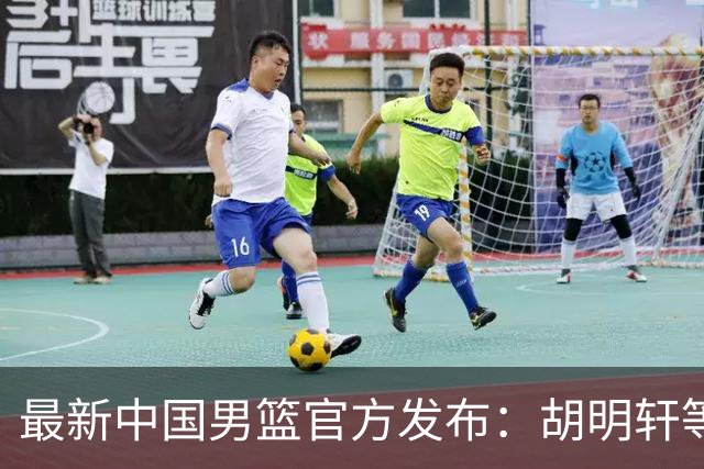 最新中国男篮官方发布：胡明轩等五位球员离队，全新集训阵容揭晓！