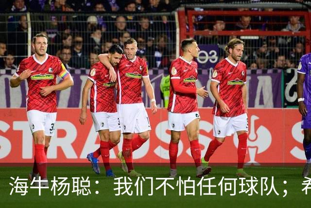 海牛杨聪：我们不怕任何球队；希望未来能进国家队为国争光