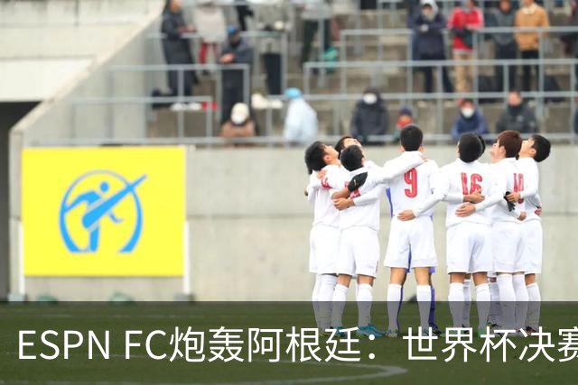 ESPN FC炮轰阿根廷：世界杯决赛表现“完全且彻底的耻辱”